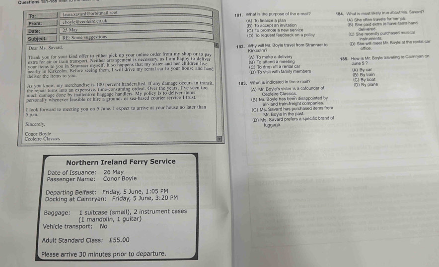 To: laura.savard@orbitmail.scot 181. What is the purpose of the e-mail?
From: cboyle@ceoleire.co.uk (A) To finalize a plan 184. What is most likely true about Ms. Savard?
(B) To accept an invitation (A) She often travels for her job.
Date: 25 May (C) To promote a new service (B) She paid extra to have items hand
delivered.
Subject:  RE: Some suggestions (D) To request feedback on a policy (C) She recently purchased musical
instruments
Dear Ms. Savard. 182. Why will Mr. Boyle travel from Stranraer to (D) She will meet Mr. Boyle at the rental car
office.
Thank you for your kind offer to either pick up your online order from my shop or to pay
extra for air or train transport. Neither arrangement is necessary, as I am happy to deliver Kirkcolm? (A) To make a delivery
your items to you in Stranraer myself. It so happens that my sister and her children live (B) To attend a meeting 185. How is Mr. Boyle traveling to Cairryan on
(C) To drop off a rental car June 5 ?
deliver the items to you. nearby in Kirkcolm. Before seeing them, I will drive my rental car to your house and hand (D) To visit with family members (A) By car
As you know, my merchandise is 100 percent handcrafted. If any damage occurs in transit, (B) By train
the repair turns into an expensive, time-consuming ordeal. Over the years, I've seen too 183. What is indicated in the e-mail? (C) By boat
much damage done by inattentive baggage handlers. My policy is to deliver items (A) Mr. Boyle's sister is a cofounder of (D) By plane
Ceoleire Classics.
personally whenever reasible or hire a ground- or sea-based courier service I trust. (B) Mr. Boyle has been disappointed by
air- and train-freight companies.
I look forward to meeting you on 5 June. I expect to arrive at your house no later than (C) Ms. Savard has purchased items from
5 p.m. Mr. Boyle in the past.
(D) Ms. Savard prefers a specific brand of
Sincerely. luggage.
Ceoleire Classics Conor Boyle
Northern Ireland Ferry Service
Date of Issuance: 26 May
Passenger Name: Conor Boyle
Departing Belfast: Friday, 5 June, 1:05 PM
Docking at Cairnryan: Friday, 5 June, 3:20 PM
Baggage: 1 suitcase (small), 2 instrument cases
(1 mandolin, 1 guitar)
Vehicle transport: No
Adult Standard Class: £55.00
Please arrive 30 minutes prior to departure.