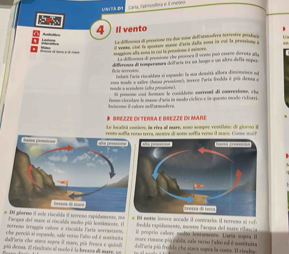 UNITÀ D1 L'aria, l'atmosfera e il meteo
n Audiolibre 4 ) Il vento
interaltiva Lerione
La differenza di pressione tra due zone dell'atmosfera terrestre produce Un
maggiore alla zona in cui la pressione è minore. un
a Brezze di terra e di mare Video
il vento, cioè fa spostare masse d'aria dalla zona in cui la pressione è
La differenza di pressione che provoca il vento può essere dovuta alla
differenza di temperatura dell'aria tra un luogo e un altro della super.
ficie terrestre.
Infatti l'aría riscaklata si espande: la sua densità allora diminuisce ed
essa tende a salire (bassa pressione); invece l'aria fredda è più densa e
tende a scendere (alta pressione).
Si possono così formare le cosiddette correnti di convezione, che
fanno circolare le masse d'aria in modo ciclico e in questo modo ridistri.
buiscono il calore nell'atmosfera.
BREZZE DI TERRA E BREZZE DI MARE
Le località costiere, in riva al mare, sono sempre ventilate: di giorno il
vento soffia verso terra, mentre di notte soffia verso il mare. Come mai?
riscalda il terreno rapidamente, maotte invece accade il contrario: il terreno si raf-
l'acqua del mare si riscalda molto più lentamente. Il fredda rapidamente, mentre l'acqua del mare rilascia
terreno irraggia calore e riscalda l'aria sovrastante, il proprio calore molto lentamente. Laria sopra il
che perciò si espande, sale verso l'alto ed è sostituita
dall'aria che stava sopra il mare, più fresca e quindi mare rimane più calda, sale verso l'alto ed è sostituita
dall'aria più fredda che stava sopra la costa. Il risulta-
più densa. Il risultato al suolo è la brezza di mare, un