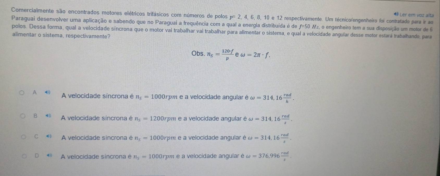 Ler em voz alta
Comercialmente são encontrados motores elétricos trifásicos com números de polos p=2, 4, 6, 8, 10 e 12 respectivamente. Um técnico/engenheiro foi contratado para ir ao
Paraguai desenvolver uma aplicação e sabendo que no Paraguai a frequência com a qual a energia distribuída é de f=50Hz, o engenheiro tem a sua disposição um motor de 6
polos. Dessa forma, qual a velocidade síncrona que o motor vai trabalhar vai trabalhar para alimentar o sistema, e qual a velocidade angular desse motor estará trabalhando, para
alimentar o sistema, respectivamente?
Obs. n_S= 120· f/p  e omega =2π · f.
A A velocidade síncrona é n_s=1000r rpm e a velocidade angular é omega =314,16 rad/h .
B A velocidade síncrona é n_s=1200rpm e a velocidade angular é omega =314, 16 rad/s .
C A velocidade síncrona é n_s=1000rpm e a velocidade angular é omega =314, 16 rad/s .
D A velocidade sincrona é n_s=1000rpm e a velocidade angular é omega =376,996 rad/s .