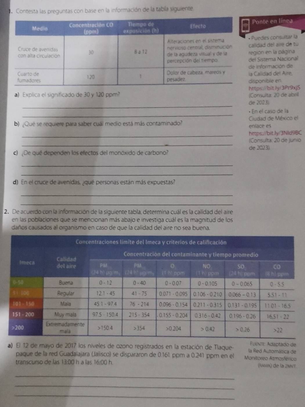 Contesta las preguntas con base en la información de la tabla siguiente
onte en línea
uedes consultar la
lldad del airé de tu
gión en la página
l Sistema Nacional
Información de
Calidad del Aire,
sponible en
tps://bit.ly/3Pr9xjS
a) Explica el significado de 30 y 120 ppm (Consulta: 20 de abril
_
de 2023)
_
· En el caso de la
Cudad de México el
b) ¿Qué se requiere para saber cuál medio está más contaminado? enlace es
_https://bit.ly/3Nld9BC
_
(Consulta: 20 de junio
de 2023).
c) De qué dependen los efectos del monóxido de carbono?
_
_
d) En el cruce de avenidas, ¿qué personas están más expuestas?
_
_
2. De acuerdo con la información de la siguiente tabla, determina cuál es la calidad del aire
en las poblaciones que se mencionan más abajo e investiga cuál es la magnitud de los
daños causados al organismo en caso de que la calidad del aire no sea buena.
Fuente: Adaptado de
a) El 12 de mayo de 2017 los níveles de ozono registrados en la estación de Tlaque- la Red Automática de
paque de la red Guadalajara (Jalisco) se dispararon de 0.161 ppm a 0.241 ppm en el Monitoreo Atmosférico
transcurso de las 13:00 h a las 16:00 h. (RAMA) de la ZMVT.
_
_
_