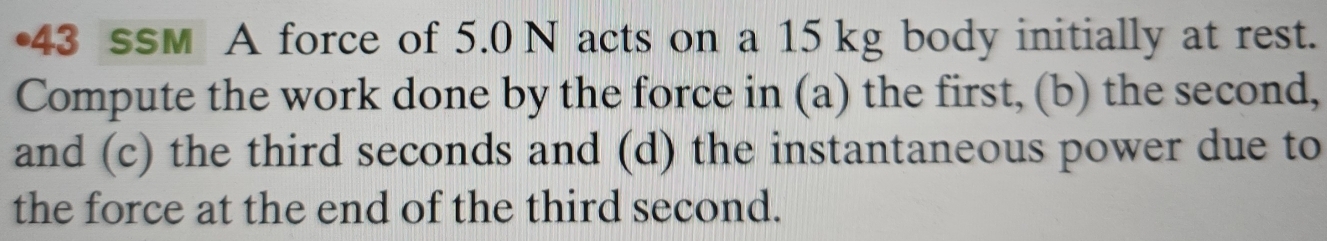 •43 ssm A force of 5.0 N acts on a 15 kg body initially at rest. 
Compute the work done by the force in (a) the first, (b) the second, 
and (c) the third seconds and (d) the instantaneous power due to 
the force at the end of the third second.