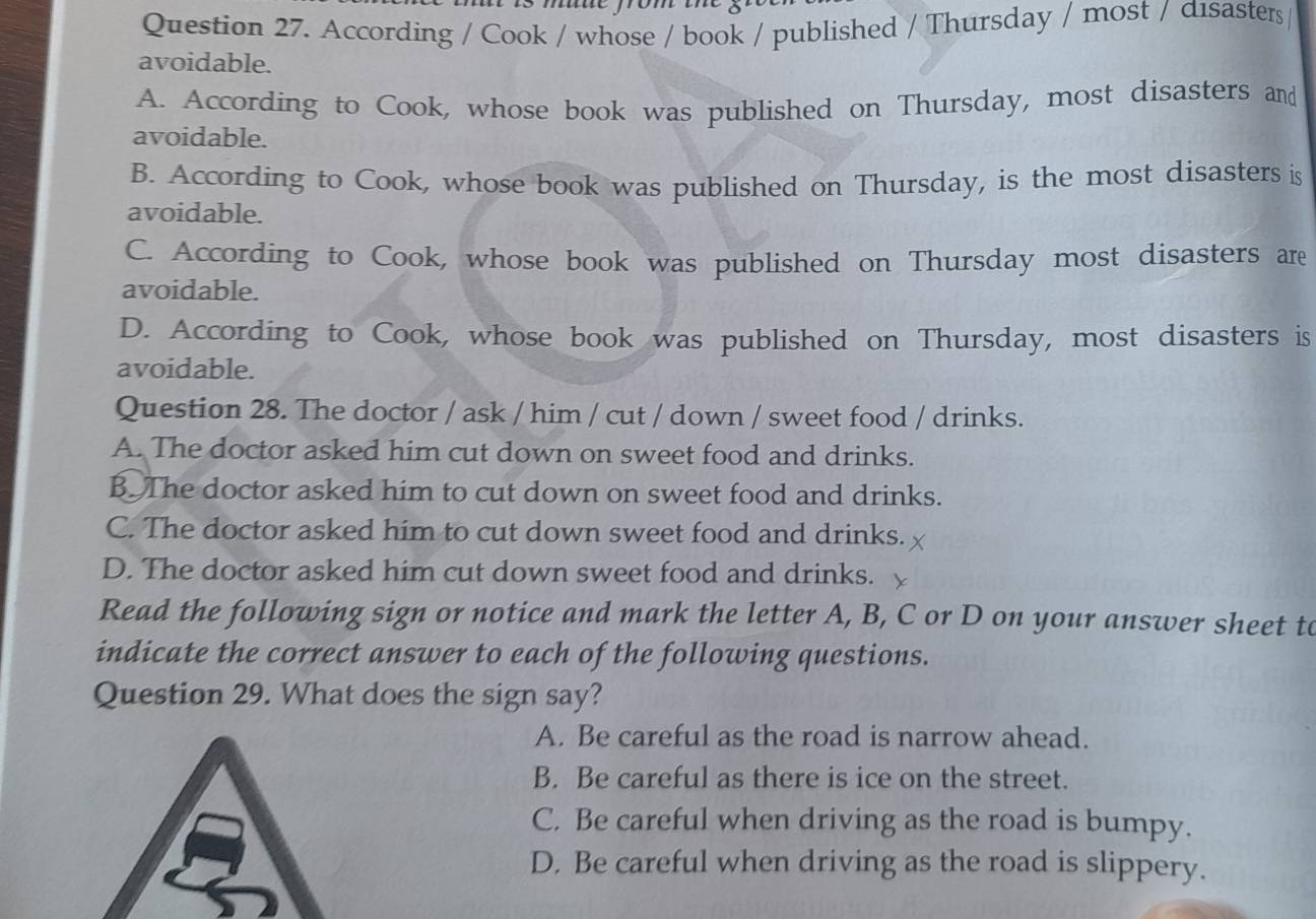 According / Cook / whose / book / published / Thursday / most / dısasters /
avoidable.
A. According to Cook, whose book was published on Thursday, most disasters and
avoidable.
B. According to Cook, whose book was published on Thursday, is the most disasters is
avoidable.
C. According to Cook, whose book was published on Thursday most disasters are
avoidable.
D. According to Cook, whose book was published on Thursday, most disasters is
avoidable.
Question 28. The doctor / ask / him / cut / down / sweet food / drinks.
A. The doctor asked him cut down on sweet food and drinks.
B The doctor asked him to cut down on sweet food and drinks.
C. The doctor asked him to cut down sweet food and drinks.
D. The doctor asked him cut down sweet food and drinks.
Read the following sign or notice and mark the letter A, B, C or D on your answer sheet to
indicate the correct answer to each of the following questions.
Question 29. What does the sign say?
A. Be careful as the road is narrow ahead.
B. Be careful as there is ice on the street.
C. Be careful when driving as the road is bumpy.
D. Be careful when driving as the road is slippery.