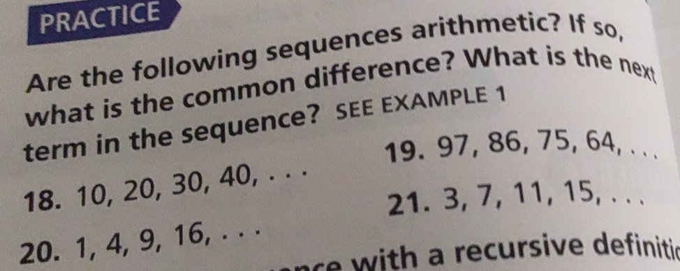 PRACTICE 
Are the following sequences arithmetic? If so, 
what is the common difference? What is the next 
term in the sequence? SEE EXAMPLE 1 
19. 97, 86, 75, 64, . . . 
18. 10, 20, 30, 40, . . . 
21. 3, 7, 11, 15, . . . 
20. 1, 4, 9, 16, . . . 
ae with a recursive definitic