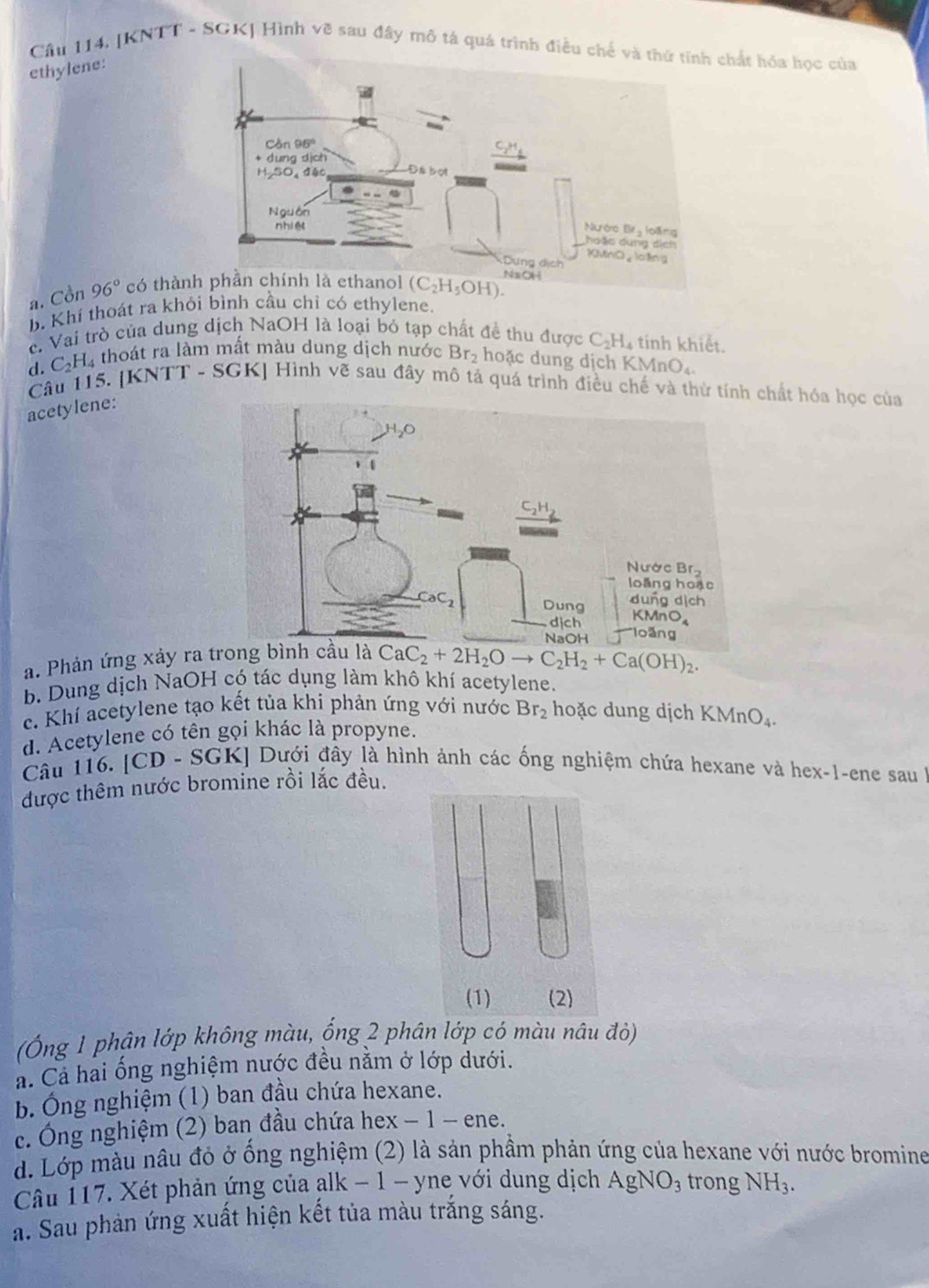 Cu 114. [KNTT - SGK] Hình vẽ sau đây mô tả quá trình điều chế vchất hóa học của
ethylene:
a. Cồn 96° có thàn (C_2H_5OH).
b. Khí thoát ra khỏi bình cầu chỉ có ethylene.
c. Vai trò của dung dịch NaOH là loại bỏ tạp chất đề thu được C_2H_4 tinh khiết.
d. C_2H_4 thoát ra làm mất màu dung dịch nước Br_2 hoặc dung dịch K MnO_4
Câu 115. [KNTT - SGK] Hình vẽ sau đây mô tả quá trình điều chế và thử tính chất hóa học của
acetylene:
a. Phản ứng xảy ra tr CaC_2+2H_2Oto C_2H_2+Ca(OH)_2.
b. Dung dịch NaOH có tác dụng làm khô khí acetylene.
c. Khí acetylene tạo kết tủa khi phản ứng với nước Br_2 hoặc dung dịch KMnO_4.
d. Acetylene có tên gọi khác là propyne.
Câu 116. [CD- SGK KI Dưới đây là hình ảnh các ống nghiệm chứa hexane và hex-1-ene sau 
được thêm nước bromine rồi lắc đều.
(Ông 1 phân lớp không màu, ống 2 phân lớp có màu nâu đỏ)
a. Cả hai ống nghiệm nước đều nằm ở lớp dưới.
b. Ông nghiệm (1) ban đầu chứa hexane.
c. Ông nghiệm (2) ban đầu chứa hex − 1 - ene.
d. Lớp màu nâu đỏ ở ống nghiệm (2) là sản phầm phản ứng của hexane với nước bromine
Câu 117. Xét phản ứng của alk − 1 - yne với dung dịch AgNO_3 trong NH_3.
a. Sau phản ứng xuất hiện kết tủa màu trắng sáng.