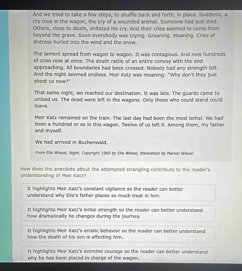 And we tried to take a few steps, to shuffle back and forth, in place. Suddenly, a
cry rose in the wagon, the cry of a wounded animal. Someone had just died.
Others, close to death, imitated his cry. And their cries seemed to come from
beyond the grave. Soon everybody was crying. Groaning. Moaning. Cries of
distress hurled into the wind and the snow.
The lament spread from wagon to wagon. It was contagious. And now hundreds
of cries rose at once. The death rattle of an entire convoy with the end
approaching. All boundaries had been crossed. Nobody had any strength left.
And the night seemed endless. Meir Katz was moaning: "Why don't they just
shoot us now?"
That same night, we reached our destination. It was late. The guards came to
unload us. The dead were left in the wagons. Only those who could stand could
leave.
Meir Katz remained on the train. The last day had been the most lethal. We had
been a hundred or so in this wagon. Twelve of us left it. Among them, my father
and myself.
We had arrived in Buchenwald.
From Elie Wiesel, Night. Copyright 1960 by Elie Wiesel, translation by Marion Wiesel
How does the anecdote about the attempted strangling contribute to the reader's
understanding of Meir Katz?
It highlights Meir Katz's constant vigilance so the reader can better
understand why Elie's father places so much trust in him.
It highlights Meir Katz's initial strength so the reader can better understand
how dramatically he changes during the journey.
It highlights Meir Katz's erratic behavior so the reader can better understand
how the death of his son is affecting him.
It highlights Meir Katz's extreme courage so the reader can better understand
why he has been placed in charge of the wagon.