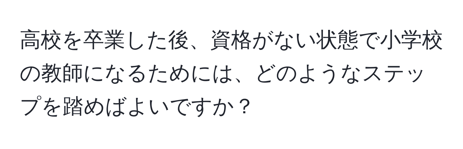 高校を卒業した後、資格がない状態で小学校の教師になるためには、どのようなステップを踏めばよいですか？