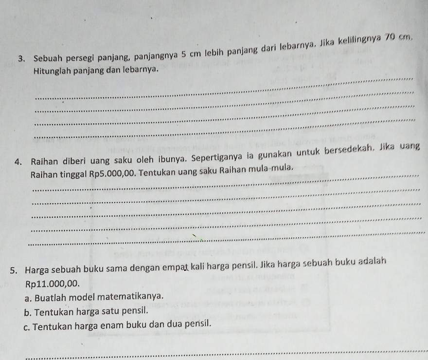 Sebuah persegi panjang, panjangnya 5 cm lebih panjang dari lebarnya. Jika kelilingnya 70 cm
_ 
Hitunglah panjang dan lebarnya. 
_ 
_ 
_ 
4. Raihan diberi uang saku oleh ibunya. Sepertiganya ia gunakan untuk bersedekah, Jika uang 
_ 
Raihan tinggal Rp5.000,00. Tentukan uang saku Raihan mula-mula. 
_ 
_ 
_ 
_ 
5. Harga sebuah buku sama dengan empat kali harga pensil. Jika harga sebuah buku adalah
Rp11.000,00. 
a. Buatlah model matematikanya. 
b. Tentukan harga satu pensil. 
c. Tentukan harga enam buku dan dua pensil. 
_