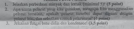 Jelaskan perbedaan minyak dan lemak (minimal 5)! (5 point) 
2. Apa naıa pelarut yang kita gunakan, mengapa kita menggunakan 
pelorut tersebut, apakah pelarut tersebut dapat diganti dengan 
pelarut lain, dan sebutkan contch pelarutnya! (4 point) 
3. Jelaskan fungsi batu didih dan kondensori (3,5 point)