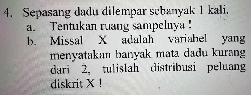 Sepasang dadu dilempar sebanyak 1 kali. 
a. Tentukan ruang sampelnya ! 
b. Missal X adalah variabel yang 
menyatakan banyak mata dadu kurang 
dari 2, tulislah distribusi peluang 
diskrit X!