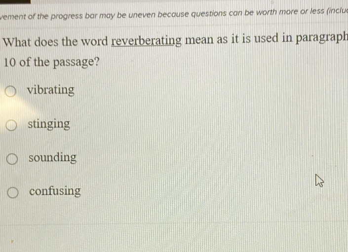 vement of the progress bar may be uneven because questions can be worth more or less (inclua
What does the word reverberating mean as it is used in paragraph
10 of the passage?
vibrating
stinging
sounding
confusing