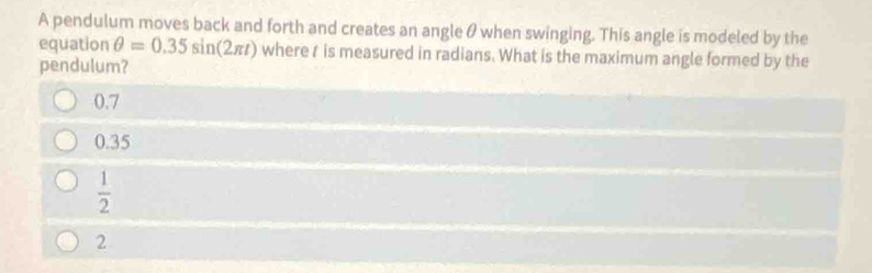 A pendulum moves back and forth and creates an angle θ when swinging. This angle is modeled by the
equation θ =0.35sin (2π t) where t is measured in radians. What is the maximum angle formed by the
pendulum?
0.7
0.35
 1/2 
2