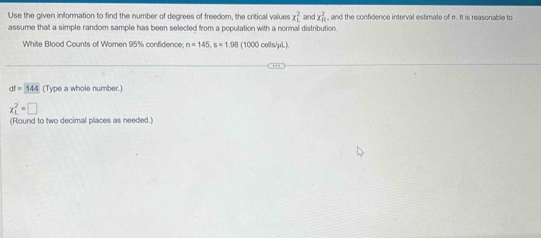 Use the given information to find the number of degrees of freedom, the critical values x_L^2 , and the confidence interval estimate of σ. It is reasonable to x_R^2
and 
assume that a simple random sample has been selected from a population with a normal distribution. 
White Blood Counts of Women 95% confidence; n=145, s=1.98 (1000 cells/ μL).
df=144 (Type a whole number.)
x_L^2=□
(Round to two decimal places as needed.)