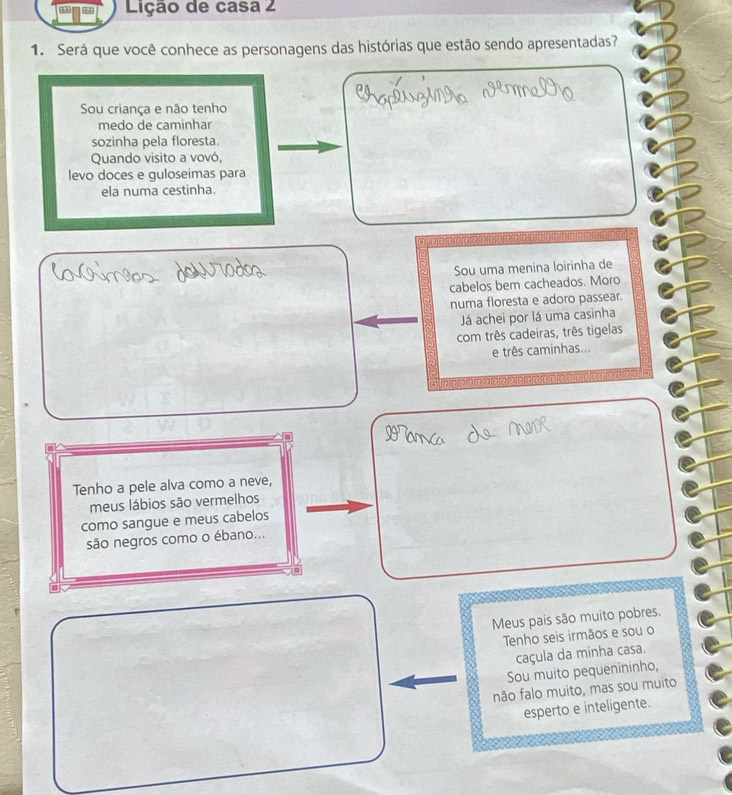 Lição de casa 2 
1. Será que você conhece as personagens das histórias que estão sendo apresentadas? 
Sou criança e não tenho 
medo de caminhar 
sozinha pela floresta. 
Quando visito a vovó, 
levo doces e guloseimas para 
ela numa cestinha. 
e e e e e r e e e 
Sou uma menina loirinha de 
cabelos bem cacheados. Moro 
numa floresta e adoro passear. 
Já achei por lá uma casinha 
com três cadeiras, três tigelas 
e três caminhas... 
Tenho a pele alva como a neve, 
meus lábios são vermelhos 
como sangue e meus cabelos 
são negros como o ébano... 
Meus pais são muito pobres. 
Tenho seis irmãos e sou o 
caçula da minha casa. 
Sou muito pequenininho, 
não falo muito, mas sou muito 
esperto e inteligente.
