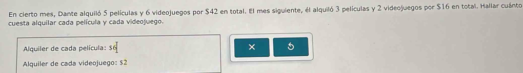 En cierto mes, Dante alquiló 5 películas y 6 videojuegos por $42 en total. El mes siguiente, él alquiló 3 películas y 2 videojuegos por $16 en total. Hallar cuánto 
cuesta alquilar cada película y cada videojuego. 
Alquiler de cada película: × 
Alquiler de cada videojuego: $2