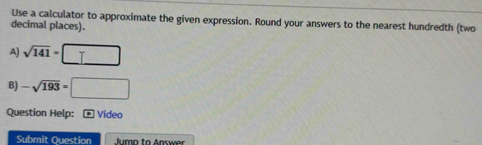 Use a calculator to approximate the given expression. Round your answers to the nearest hundredth (two 
decimal places). 
A) sqrt(141)=□
B) -sqrt(193)=□
Question Help: - Video 
Submit Question Jump to Answer