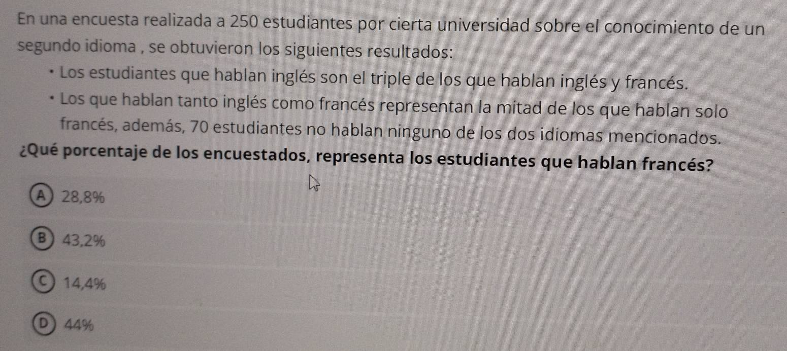 En una encuesta realizada a 250 estudiantes por cierta universidad sobre el conocimiento de un
segundo idioma , se obtuvieron los siguientes resultados:
Los estudiantes que hablan inglés son el triple de los que hablan inglés y francés.
Los que hablan tanto inglés como francés representan la mitad de los que hablan solo
francés, además, 70 estudiantes no hablan ninguno de los dos idiomas mencionados.
¿Qué porcentaje de los encuestados, representa los estudiantes que hablan francés?
A) 28,8%
B 43,2%
C) 14,4%
D 44%