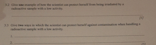 3.2 Give one example of how the scientist can protect herself from being irradiated by a 
radioactive sample with a low activity 
_ 
[1] 
3.3 Give two ways in which the scientist can protect herself against contamination when handling a 
radioactive sample with a low activity. 
1. 
_ 
2. 
_