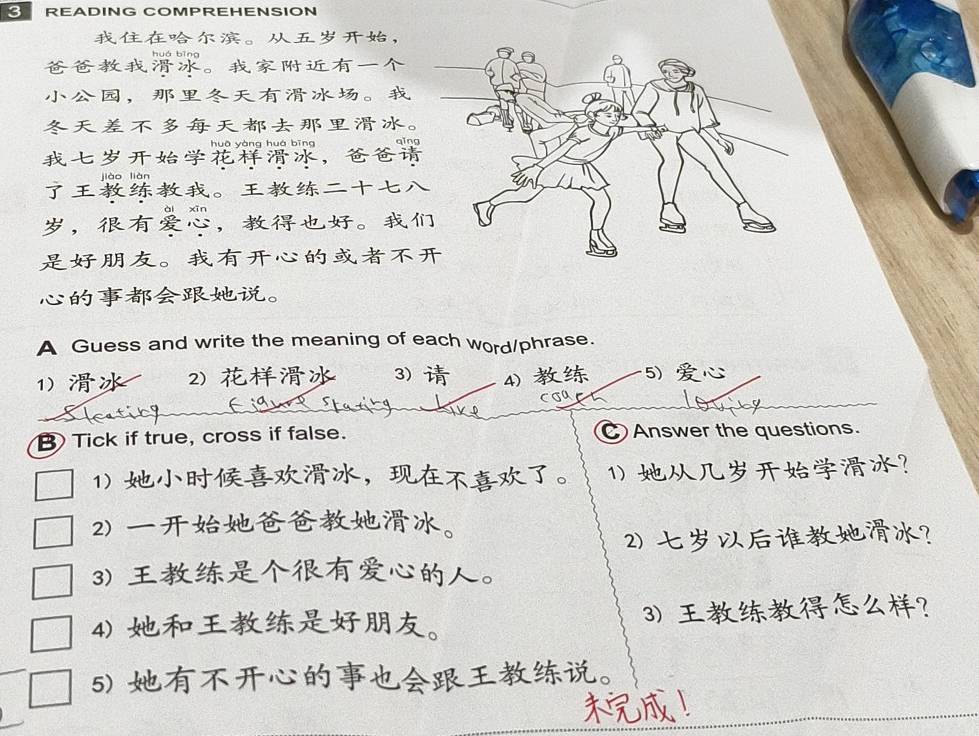 READING COMPREHENSION 
。， 
huá bīng 
。 
，。 
。 
huā yàng huá bīng 
， 
liào liàn 
。 
，，。 
。 
。 
A Guess and write the meaning of each word/phrase. 
1) 2) 3) 4) 5) 
CσU 
Tick if true, cross if false. CAnswer the questions. 
1) ，。 1) ？ 
2) 。 
2) ？ 
3) 。 
4) 。 3) ？ 
5) 。