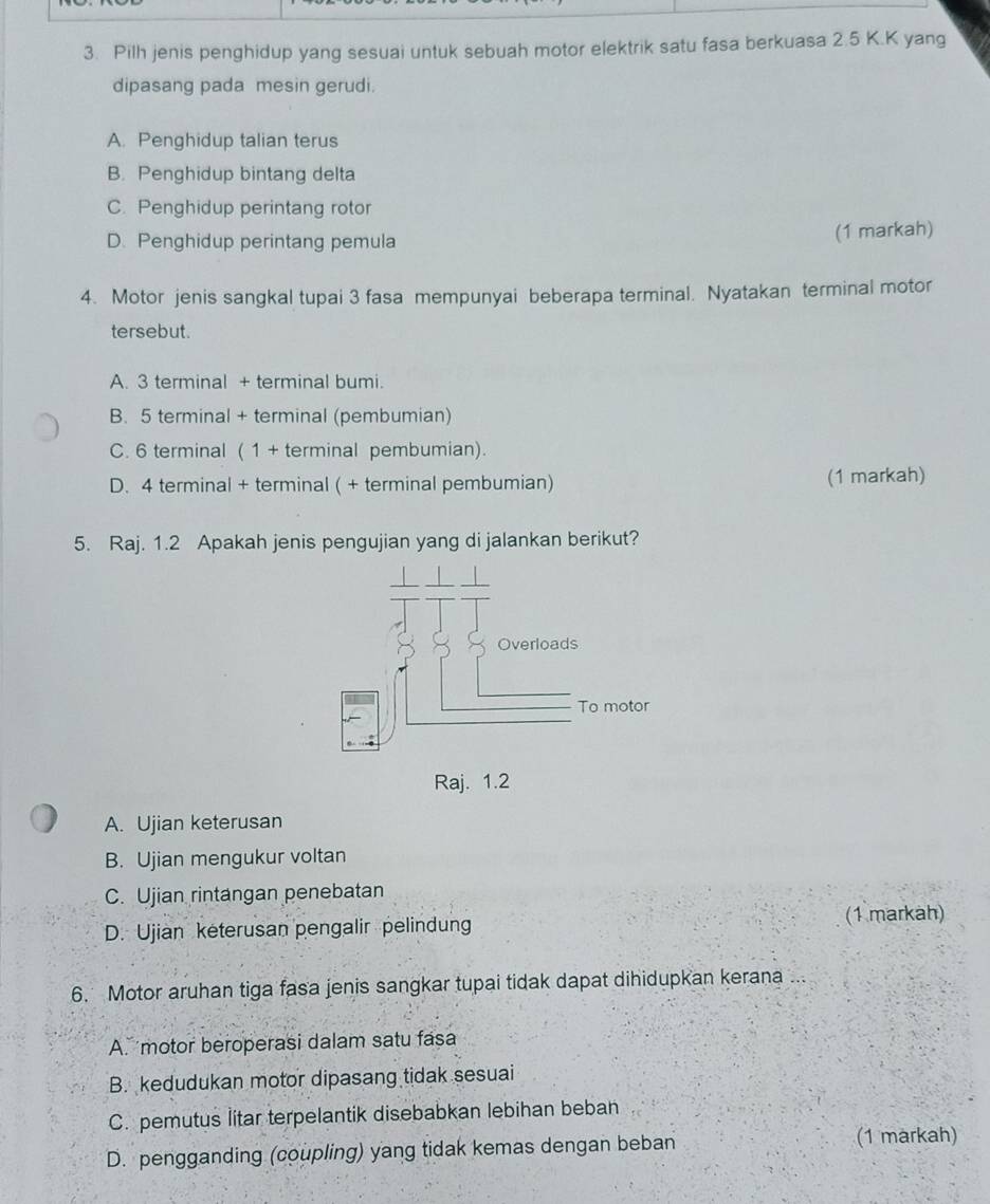 Pilh jenis penghidup yang sesuai untuk sebuah motor elektrik satu fasa berkuasa 2.5 K.K yang
dipasang pada mesin gerudi.
A. Penghidup talian terus
B. Penghidup bintang delta
C. Penghidup perintang rotor
D. Penghidup perintang pemula (1 markah)
4. Motor jenis sangkal tupai 3 fasa mempunyai beberapa terminal. Nyatakan terminal motor
tersebut.
A. 3 terminal + terminal bumi.
B. 5 terminal + terminal (pembumian)
C. 6 terminal ( 1 + terminal pembumian).
D. 4 terminal + terminal ( + terminal pembumian) (1 markah)
5. Raj. 1.2 Apakah jenis pengujian yang di jalankan berikut?
Raj. 1.2
A. Ujian keterusan
B. Ujian mengukur voltan
C. Ujian rintangan penebatan
D. Ujian keterusan pengalir pelindung (1 markah)
6. Motor aruhan tiga fasa jenis sangkar tupai tidak dapat dihidupkan kerana ...
A. motor beroperasi dalam satu fasa
B. kedudukan motor dipasang tidak sesuai
C. pemutus litar terpelantik disebabkan lebihan beban
D. pengganding (coupling) yang tidak kemas dengan beban
(1 markah)