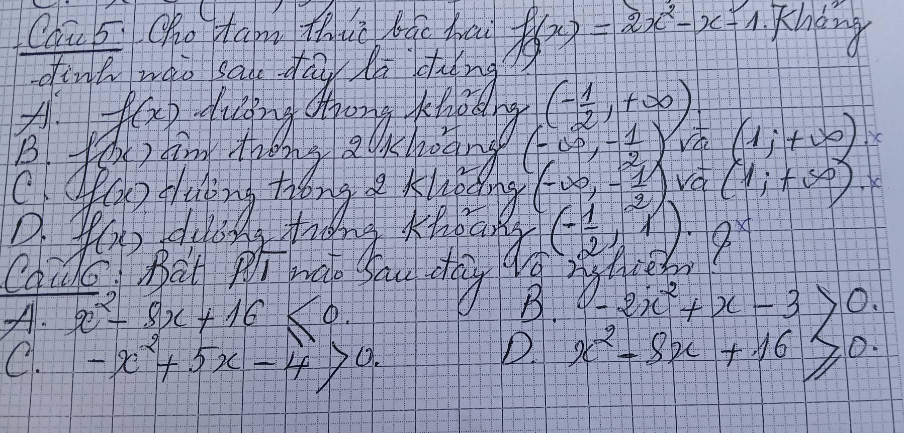 Caū 5. Oho taon thue Búo brai f(x)=2x^2-x-1 Khding
dint wao san day do dung
× f(x) diging doong feltedy (- 1/2 ,+∈fty )
(-∈fty ,- 1/2 )
(1;+∈fty )
C. 0441 (-∈fty ,- 1/2 ) Vd (1;+∈fty ) K
(- 1/2 ,1)· 9^x
Caido Bat p wate fau dy
A. x^2-8x+16≤ 0.
B. -2x^2+x-3>0 J
C. -x^2+5x-4>0.
D. x^2-8x+16≥slant 0