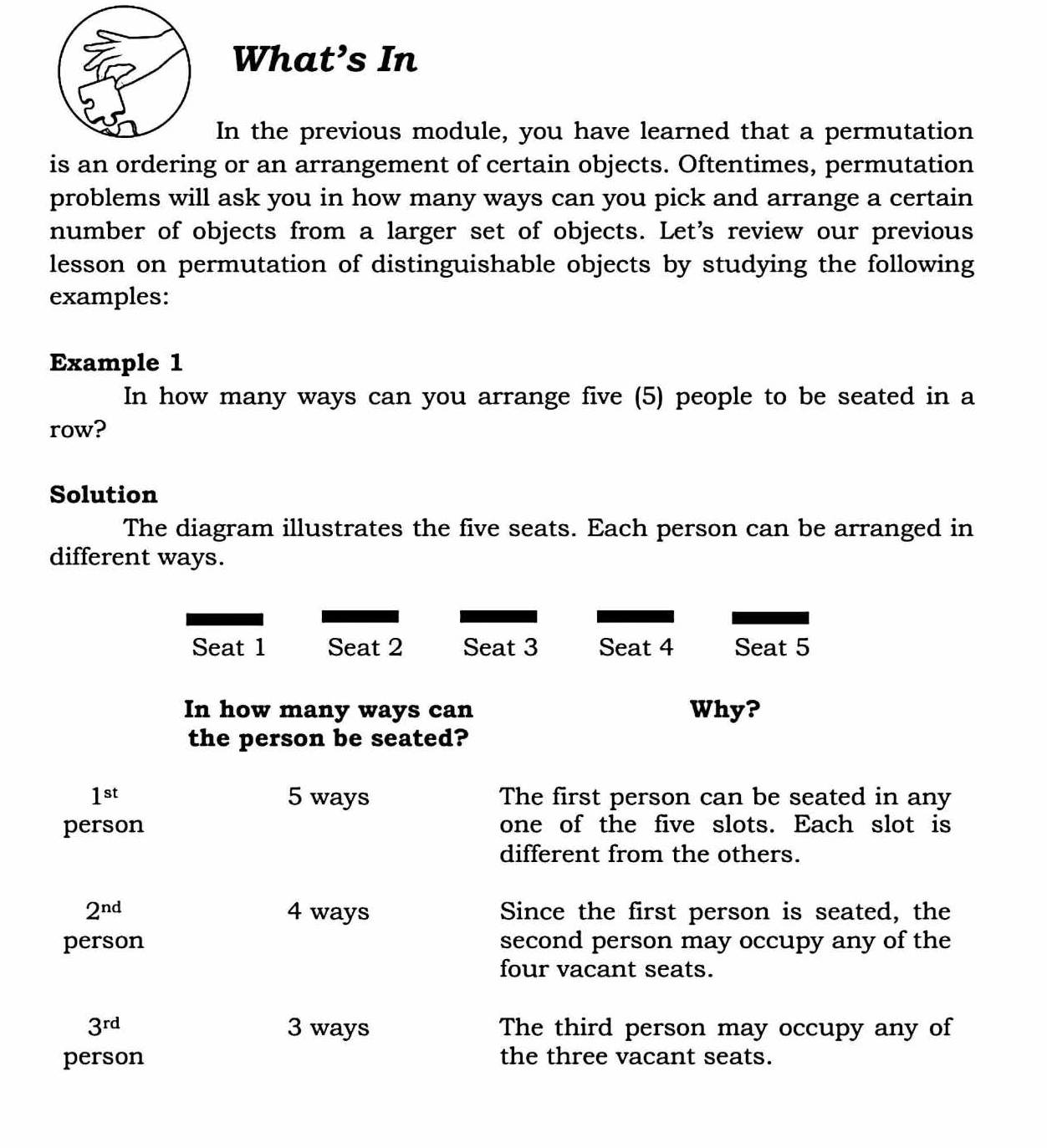 What’s In 
In the previous module, you have learned that a permutation 
is an ordering or an arrangement of certain objects. Oftentimes, permutation 
problems will ask you in how many ways can you pick and arrange a certain 
number of objects from a larger set of objects. Let's review our previous 
lesson on permutation of distinguishable objects by studying the following 
examples: 
Example 1 
In how many ways can you arrange five (5) people to be seated in a 
row? 
Solution 
The diagram illustrates the five seats. Each person can be arranged in 
different ways. 
Seat 1 Seat 2 Seat 3 Seat 4 Seat 5
In how many ways can Why? 
the person be seated?
1^(st) 5 ways The first person can be seated in any 
person one of the five slots. Each slot is 
different from the others.
2^(nd) 4 ways Since the first person is seated, the 
person second person may occupy any of the 
four vacant seats.
3^(rd) 3 ways The third person may occupy any of 
person the three vacant seats.