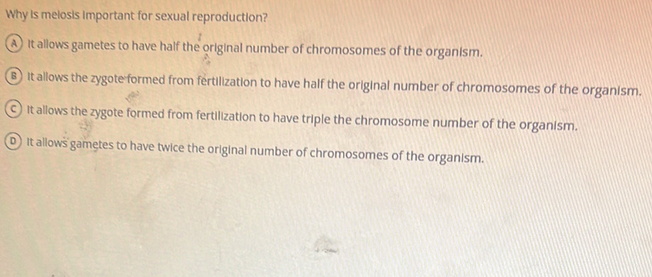 Why is meiosis important for sexual reproduction?
A) it allows gametes to have half the original number of chromosomes of the organism.
B it allows the zygote formed from fertilization to have half the original number of chromosomes of the organism.
C it allows the zygote formed from fertilization to have triple the chromosome number of the organism.
D it allows gametes to have twice the original number of chromosomes of the organism.