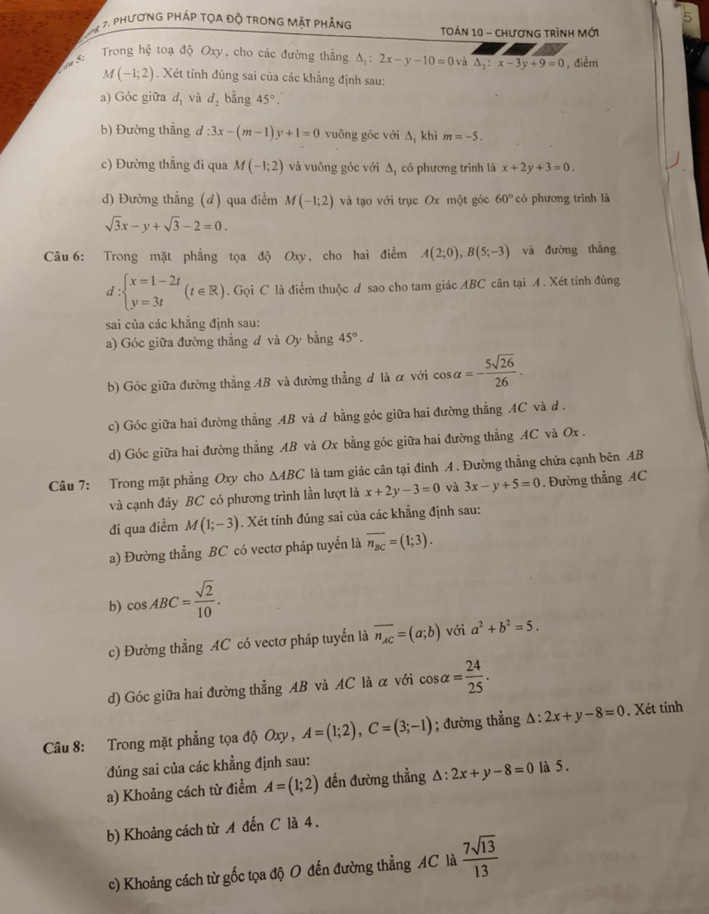 5
8 7. phương pháp tọa độ trong mặt phẳng  TOán 10 - chươnG trình Mới
5:  Trong hệ toạ độ Oxy, cho các đường thẳng △ _1:2x-y-10=0 và △ _2:x-3y+9=0 , điểm
M(-1;2). Xét tính đúng sai của các khẳng định sau:
a) Góc giữa d, và d_2 bằng 45°.
b) Đường thắng d d:3x-(m-1)y+1=0 vuông góc với ∆, khì m=-5.
c) Đường thẳng đi qua M(-1;2) và vuông góc với Δ, có phương trình là x+2y+3=0.
d) Đường thẳng (d) qua điểm M(-1;2) và tạo với trục Ox một góc 60° có phương trình là
sqrt(3)x-y+sqrt(3)-2=0.
Câu 6: Trong mặt phẳng tọa độ Oxy, cho hai điểm A(2;0),B(5;-3) và đường thắng
d:beginarrayl x=1-2t y=3tendarray. (t∈ R). Gọi C là điểm thuộc d sao cho tam giác ABC cân tại A . Xét tính đúng
sai của các khẳng định sau:
a) Góc giữa đường thẳng đ và Oy bằng 45°.
b) Góc giữa đường thẳng AB và đường thẳng đ là α với cos alpha =- 5sqrt(26)/26 .
c) Góc giữa hai đường thẳng AB và d bằng góc giữa hai đường thẳng AC và d .
d) Góc giữa hai đường thẳng AB và Ox bằng góc giữa hai đường thẳng AC và Ox .
Câu 7: Trong mặt phẳng Oxy cho △ ABC là tam giác cân tại đinh A . Đường thẳng chứa cạnh bên AB
và cạnh đáy BC có phương trình lần lượt là x+2y-3=0 và 3x-y+5=0 Đường thẳng AC
đi qua điểm M(1;-3). Xét tính đúng sai của các khẳng định sau:
a) Đường thẳng BC có vectơ pháp tuyển là overline n_BC=(1;3).
b) cos ABC= sqrt(2)/10 .
c) Đường thẳng AC có vectơ pháp tuyển là overline n_AC=(a;b) với a^2+b^2=5.
d) Góc giữa hai đường thẳng AB và AC là α với cos alpha = 24/25 .
Câu 8: Trong mặt phẳng tọa độ Oxy , A=(1;2),C=(3;-1); đường thẳng △ :2x+y-8=0. Xét tính
đúng sai của các khẳng định sau:
a) Khoảng cách từ điểm A=(1;2) đến đường thẳng △ :2x+y-8=0 là 5.
b) Khoảng cách từ A đến C là 4.
c) Khoảng cách từ gốc tọa độ O đến đường thẳng AC là  7sqrt(13)/13 