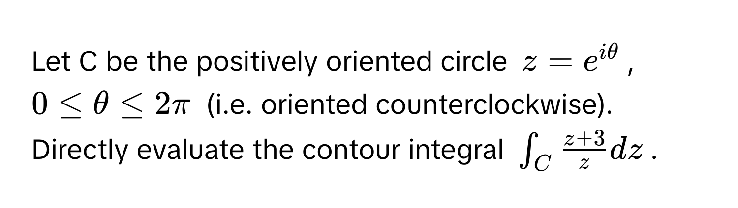 Let C be the positively oriented circle $z = e^(iθ)$, $0 ≤ θ ≤ 2π$ (i.e. oriented counterclockwise). Directly evaluate the contour integral $∈t_C  (z + 3)/z  dz$.