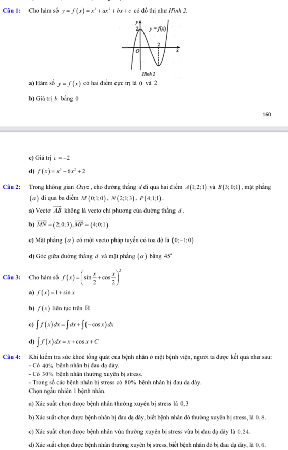 Cho hàm số y=f(x)=x^3+ax^2+bx+c có đồ thị như Hình 2.
a) Hàm số y=f(x) có hai điểm cực trị là 0 và 2
b) Giá trị b bằng 0
160
c) Giá trị c=-2
d) f(x)=x^3-6x^2+2
Câu 2: Trong không gian Oxyz , cho đường thẳng ư đi qua hai điểm A(1;2;1) và B(3;0;1) , mặt phẳng
(α) đi qua ba điểm M(0;1;0),N(2;1;3),P(4;1;1).
a) Vecto overline AB không là vectơ chỉ phương của đường thẳng đ .
b) overline MN=(2;0;3),overline MP=(4;0;1)
c) Mặt phẳng (α) có một vectơ pháp tuyến có toạ độ là (0;-1;0)
d) Góc giữa đường thẳng đ và mặt phẳng (α) bằng 45°
Câu 3: Cho hàm số f(x)=(sin  x/2 +cos  x/2 )^2
a) f(x)=1+sin x
b) f(x) liên tục trên R
c) ∈t f(x)dx=∈t dx+∈t (-cos x)dx
d) ∈t f(x)dx=x+cos x+C
Câu 4: Khi kiểm tra sức khoê tổng quát của bệnh nhân ở một bệnh viện, người ta được kết quả như sau:
- Có 40% bệnh nhân bị đau dạ dày.
- Có 30% bệnh nhân thường xuyên bị stress.
- Trong số các bệnh nhân bị stress có 80% bệnh nhân bị đau dạ dày.
Chọn ngẫu nhiên 1 bệnh nhân.
a) Xác suất chọn được bệnh nhân thường xuyên bị stress là 0,3
b) Xác suất chọn được bệnh nhân bị đau dạ dày, biết bệnh nhân đó thường xuyên bị stress, là 0,8.
c) Xác suất chọn được bệnh nhân vừa thường xuyên bị stress vừa bị đau dạ dày là 0,24.
d) Xác suất chọn được bệnh nhân thường xuyên bị stress, biết bệnh nhân đó bị đau dạ dày, là 0,6.