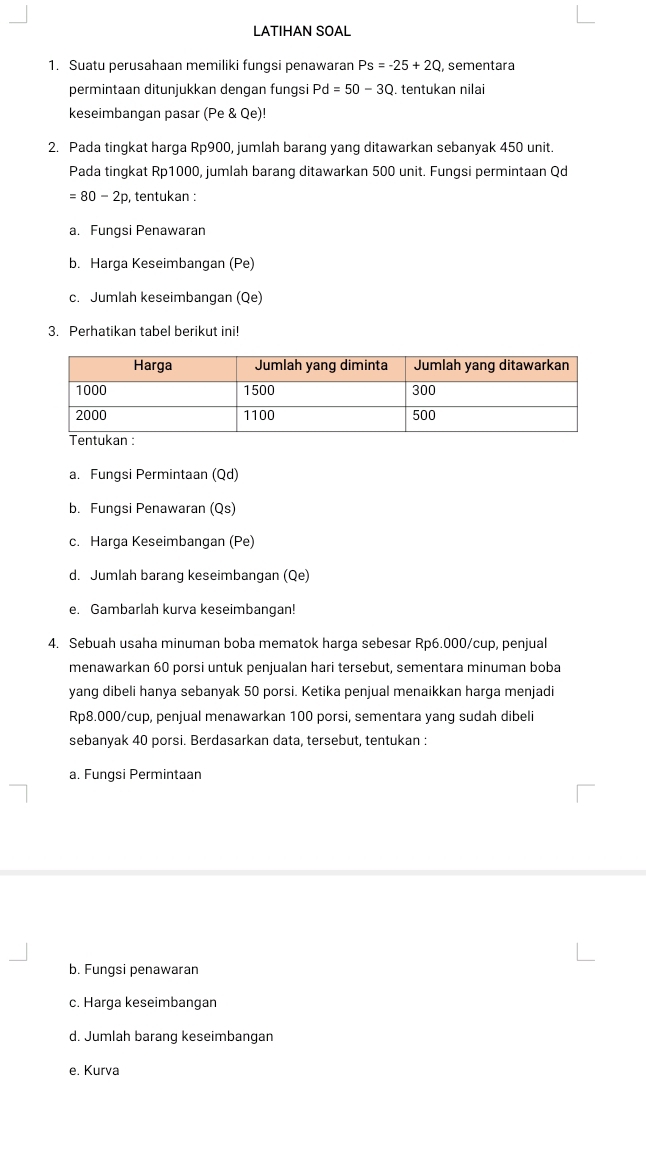 LATIHAN SOAL 
1. Suatu perusahaan memiliki fungsi penawaran Ps=-25+2Q sementara 
permintaan ditunjukkan dengan fungsi Pd=50-3Q. tentukan nilai 
keseimbangan pasar (Pe & Qe)! 
2. Pada tingkat harga Rp900, jumlah barang yang ditawarkan sebanyak 450 unit. 
Pada tingkat Rp1000, jumlah barang ditawarkan 500 unit. Fungsi permintaan Qd
=80-2p , tentukan : 
a. Fungsi Penawaran 
b. Harga Keseimbangan (Pe) 
c. Jumlah keseimbangan (Qe) 
3. Perhatikan tabel berikut ini! 
a. Fungsi Permintaan (Qd) 
b. Fungsi Penawaran (Qs) 
c. Harga Keseimbangan (Pe) 
d. Jumlah barang keseimbangan (Qe) 
e. Gambarlah kurva keseimbangan! 
4. Sebuah usaha minuman boba mematok harga sebesar Rp6.000 /cup, penjual 
menawarkan 60 porsi untuk penjualan hari tersebut, sementara minuman boba 
yang dibeli hanya sebanyak 50 porsi. Ketika penjual menaikkan harga menjadi
Rp8.000/cup, penjual menawarkan 100 porsi, sementara yang sudah dibeli 
sebanyak 40 porsi. Berdasarkan data, tersebut, tentukan : 
a. Fungsi Permintaan 
b. Fungsi penawaran 
c. Harga keseimbangan 
d. Jumlah barang keseimbangan 
e. Kurva