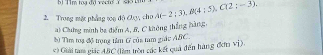 Tim toạ độ vecto x são cn 
2. Trong mặt phẳng toạ độ Oxy, cho A(-2;3), B(4;5), C(2;-3). 
a) Chưng minh ba điểm A, B, C không thẳng hàng. 
b) Tìm toạ độ trọng tâm G của tam giác ABC. 
c) Giải tam giác ABC (làm tròn các kết quả đến hàng đơn vị).