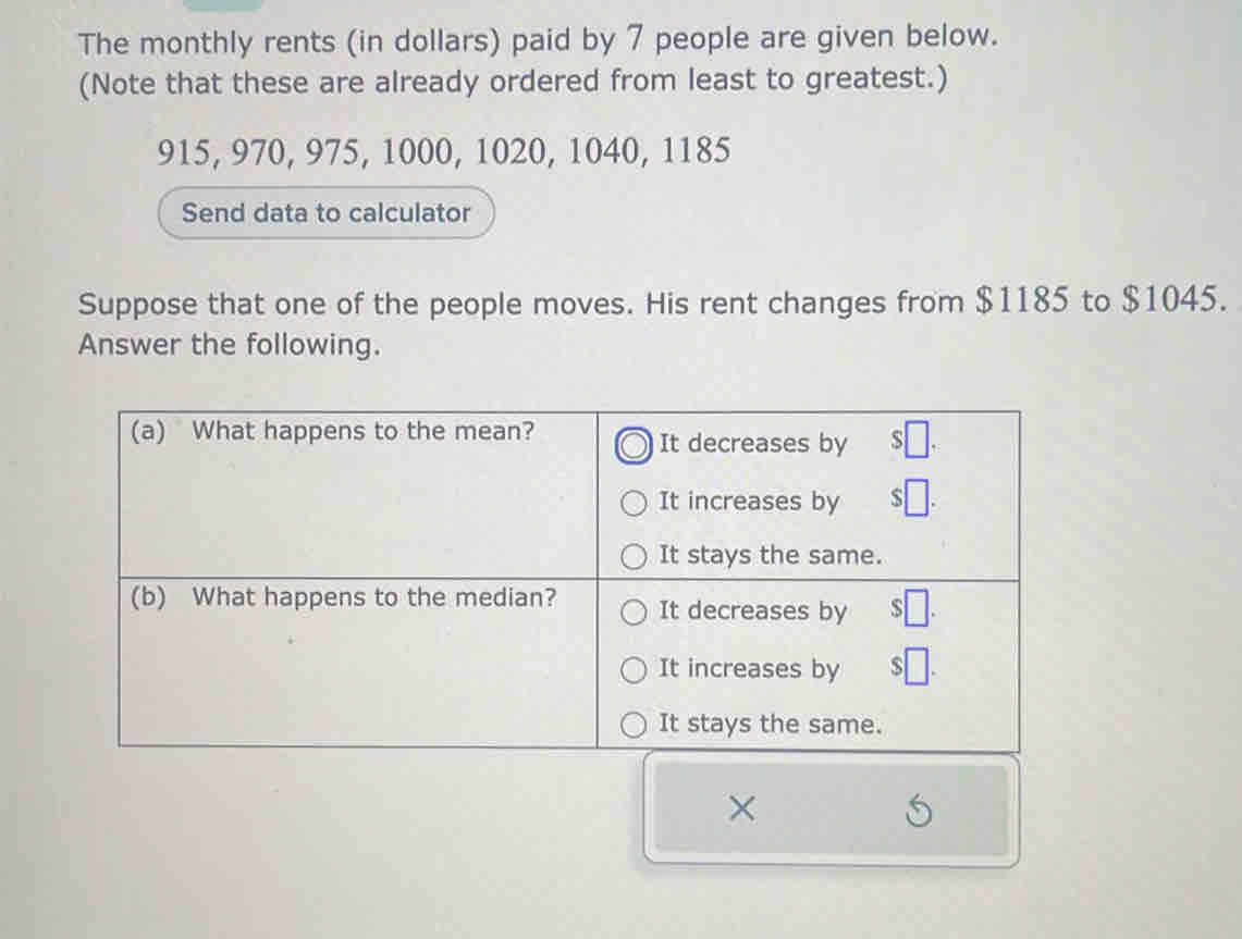 The monthly rents (in dollars) paid by 7 people are given below. 
(Note that these are already ordered from least to greatest.)
915, 970, 975, 1000, 1020, 1040, 1185
Send data to calculator 
Suppose that one of the people moves. His rent changes from $1185 to $1045. 
Answer the following. 
×