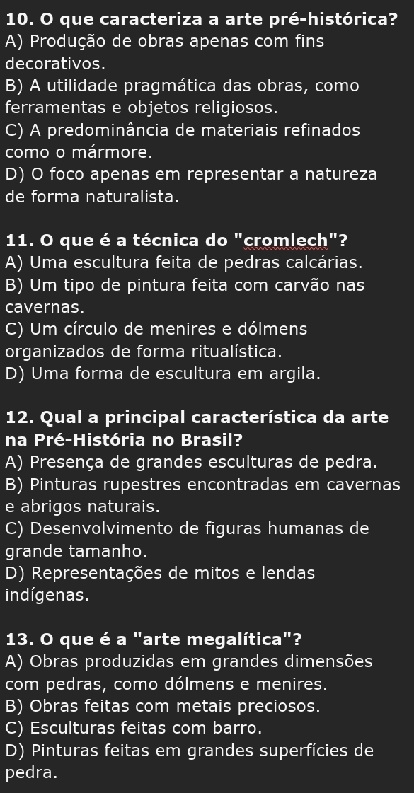 que caracteriza a arte pré-histórica?
A) Produção de obras apenas com fins
decorativos.
B) A utilidade pragmática das obras, como
ferramentas e objetos religiosos.
C) A predominância de materiais refinados
como o mármore.
D) O foco apenas em representar a natureza
de forma naturalista.
11. O que é a técnica do "cromlech"?
A) Uma escultura feita de pedras calcárias.
B) Um tipo de pintura feita com carvão nas
cavernas.
C) Um círculo de menires e dólmens
organizados de forma ritualística.
D) Uma forma de escultura em argila.
12. Qual a principal característica da arte
na Pré-História no Brasil?
A) Presença de grandes esculturas de pedra.
B) Pinturas rupestres encontradas em cavernas
e abrigos naturais.
C) Desenvolvimento de figuras humanas de
grande tamanho.
D) Representações de mitos e lendas
indígenas.
13. O que é a "arte megalítica"?
A) Obras produzidas em grandes dimensões
com pedras, como dólmens e menires.
B) Obras feitas com metais preciosos.
C) Esculturas feitas com barro.
D) Pinturas feitas em grandes superfícies de
pedra.