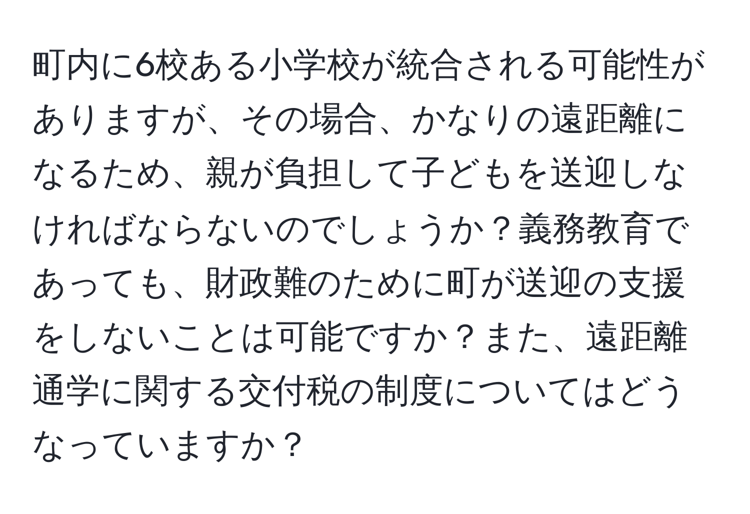 町内に6校ある小学校が統合される可能性がありますが、その場合、かなりの遠距離になるため、親が負担して子どもを送迎しなければならないのでしょうか？義務教育であっても、財政難のために町が送迎の支援をしないことは可能ですか？また、遠距離通学に関する交付税の制度についてはどうなっていますか？