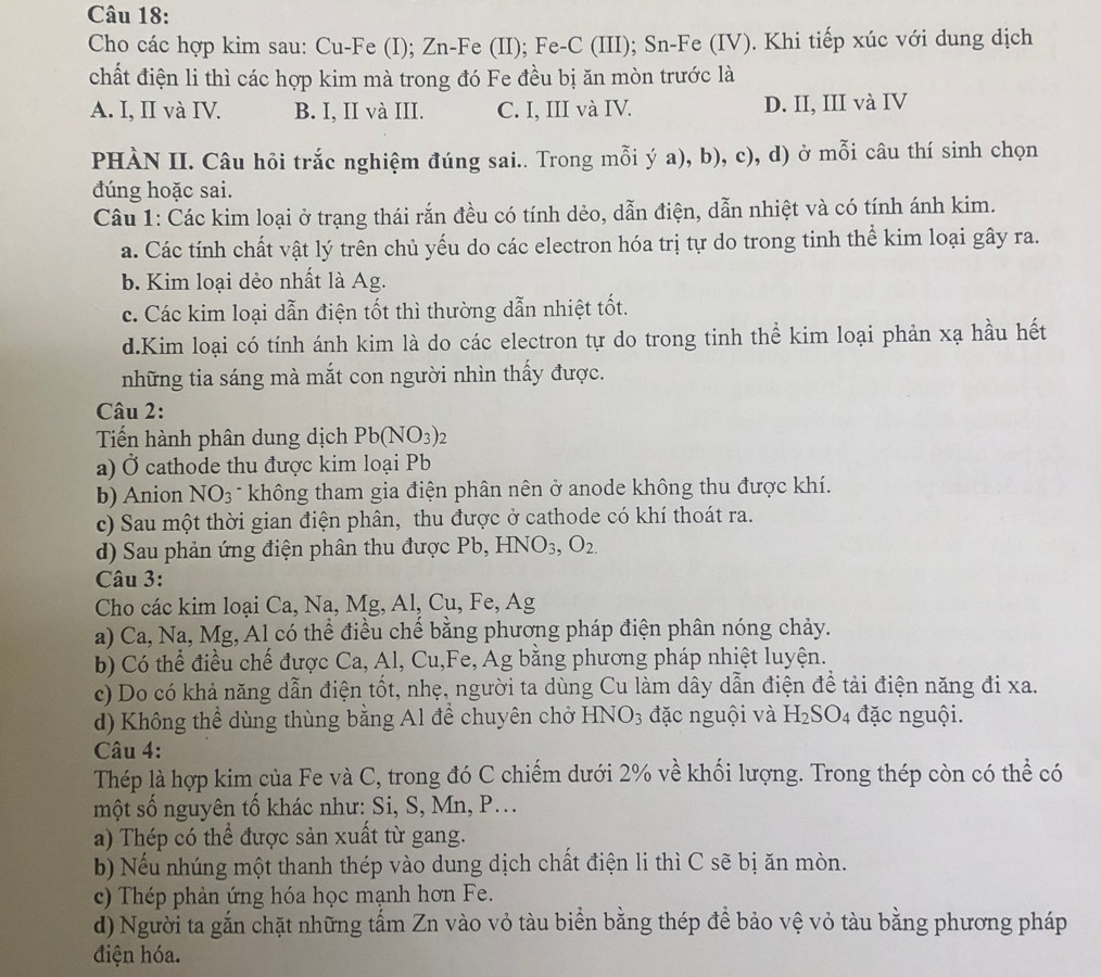 Cho các hợp kim sau: Cu-Fe (I); Zn-Fe (II); Fe-C (III); Sn-Fe (IV). Khi tiếp xúc với dung dịch
chất điện li thì các hợp kim mà trong đó Fe đều bị ăn mòn trước là
A. I, II và IV. B. I, II và III. C. I, III và IV. D. II, III và IV
PHÀN II. Câu hỏi trắc nghiệm đúng sai.. Trong mỗi ý a), b), c), d) ở mỗi câu thí sinh chọn
đúng hoặc sai.
Câu 1: Các kim loại ở trạng thái rắn đều có tính dẻo, dẫn điện, dẫn nhiệt và có tính ánh kim.
a. Các tính chất vật lý trên chủ yếu do các electron hóa trị tự do trong tinh thể kim loại gây ra.
b. Kim loại dẻo nhất là Ag.
c. Các kim loại dẫn điện tốt thì thường dẫn nhiệt tốt.
d.Kim loại có tính ánh kim là do các electron tự do trong tinh thể kim loại phản xạ hầu hết
những tia sáng mà mắt con người nhìn thấy được.
Câu 2:
Tiến hành phân dung dịch Pb(NO_3)_2
a) Ở cathode thu được kim loại Pb
b) Anion NO_3 * không tham gia điện phân nên ở anode không thu được khí.
c) Sau một thời gian điện phân, thu được ở cathode có khí thoát ra.
d) Sau phản ứng điện phân thu được Pb, HNO_3,O_2.
Câu 3:
Cho các kim loại Ca, Na, Mg, Al, Cu. ,Fe, A σ
a) Ca, Na, Mg, Al có thể điều chế bằng phương pháp điện phân nóng chảy.
b) Có thể điều chế được Ca, Al, C u,Fe , Ag bằng phương pháp nhiệt luyện.
c) Do có khả năng dẫn điện tốt, nhẹ, người ta dùng Cu làm dây dẫn điện để tải điện năng đi xa.
d) Không thể dùng thùng bằng Al để chuyên chở l HNO_3 đặc nguội và H_2SO_4 đặc nguội.
Câu 4:
Thép là hợp kim của Fe và C, trong đó C chiếm dưới 2% về khối lượng. Trong thép còn có thể có
một số nguyên tố khác như: Si, S, Mn, P...
a) Thép có thể được sản xuất từ gang.
b) Nếu nhúng một thanh thép vào dung dịch chất điện li thì C sẽ bị ăn mòn.
c) Thép phản ứng hóa học mạnh hơn Fe.
d) Người ta gắn chặt những tấm Zn vào vỏ tàu biển bằng thép đề bảo vệ vỏ tàu bằng phương pháp
điện hóa.