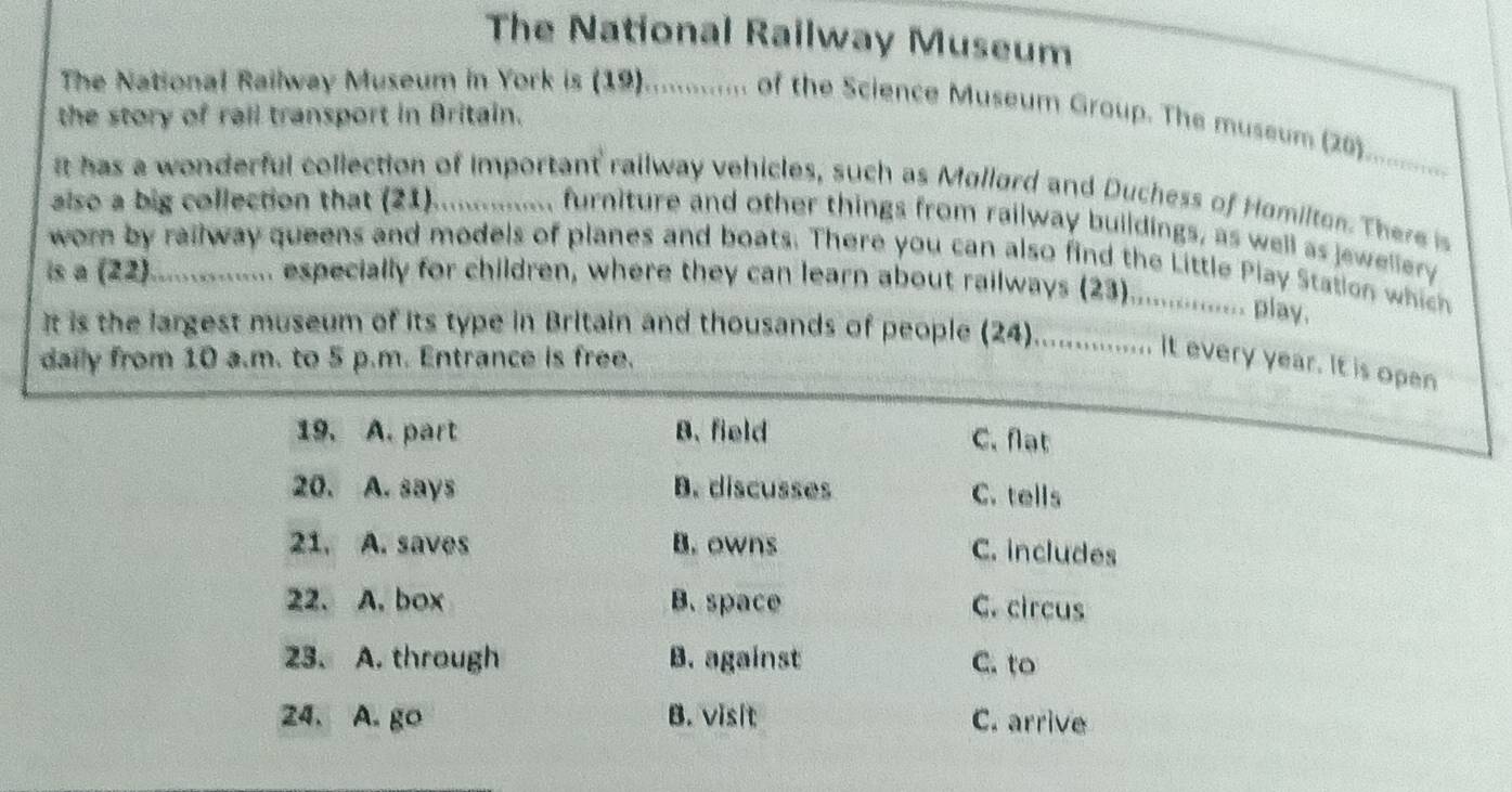 The National Railway Museum
The National Railway Museum in York is (19)............. of the Science Museum Group. The museum (26)
the story of rail transport in Britain.
_
it has a wonderful collection of important railway vehicles, such as Mollord and Duchess of Homilton. There is
also a big collection that (21). ............. furniture and other things from railway buildings, as well as jewellery
worn by railway queens and models of planes and boats. There you can also find the Little Play Station which
is a (22) ............... especially for children, where they can learn about railways (23)................ play.
It is the largest museum of its type in Britain and thousands of people (24)................. It every year. It is open
daily from 10 a.m. to 5 p.m. Entrance is free.
19. A. part B. field
C. flạt
20. A. says B. discusses C. tells
21. A. saves B. owns C. includes
22. A. box B. space C. circus
23. A. through B. against C. to
24. A. go B. visit C. arrive