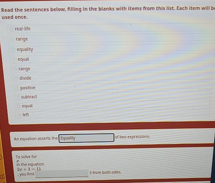 Read the sentences below, filling in the blanks with items from this list. Each item will be 
used once. 
real-life 
range 
equality 
equal 
range 
divide 
positive 
subtract 
equal 
left 
An equation asserts the Equality of two expressions. 
To solve for 
in the equation
2x+3=11
a , you first_ 
3 from both sides.