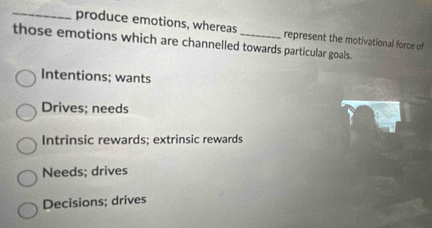 produce emotions, whereas represent the motivational force of
those emotions which are channelled towards particular goals.
Intentions; wants
Drives; needs
Intrinsic rewards; extrinsic rewards
Needs; drives
Decisions; drives