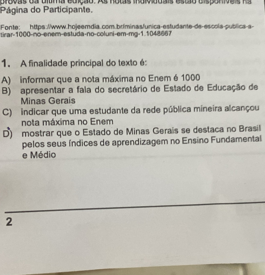 provas da dltima edição. As notas individdais estão disponiveis na
Página do Participante.
Fonte: https://www.hojeemdia.com.br/minas/unica-estudante-de-escola-publica-a-
tirar- 1000 -no-enem-estuda-no-coluni-em-mg-1.1048667
1. A finalidade principal do texto é:
A) informar que a nota máxima no Enem é 1000
B) apresentar a fala do secretário de Estado de Educação de
Minas Gerais
C) indicar que uma estudante da rede pública mineira alcançou
nota máxima no Enem
D) mostrar que o Estado de Minas Gerais se destaca no Brasil
pelos seus índices de aprendizagem no Ensino Fundamental
e Médio
2