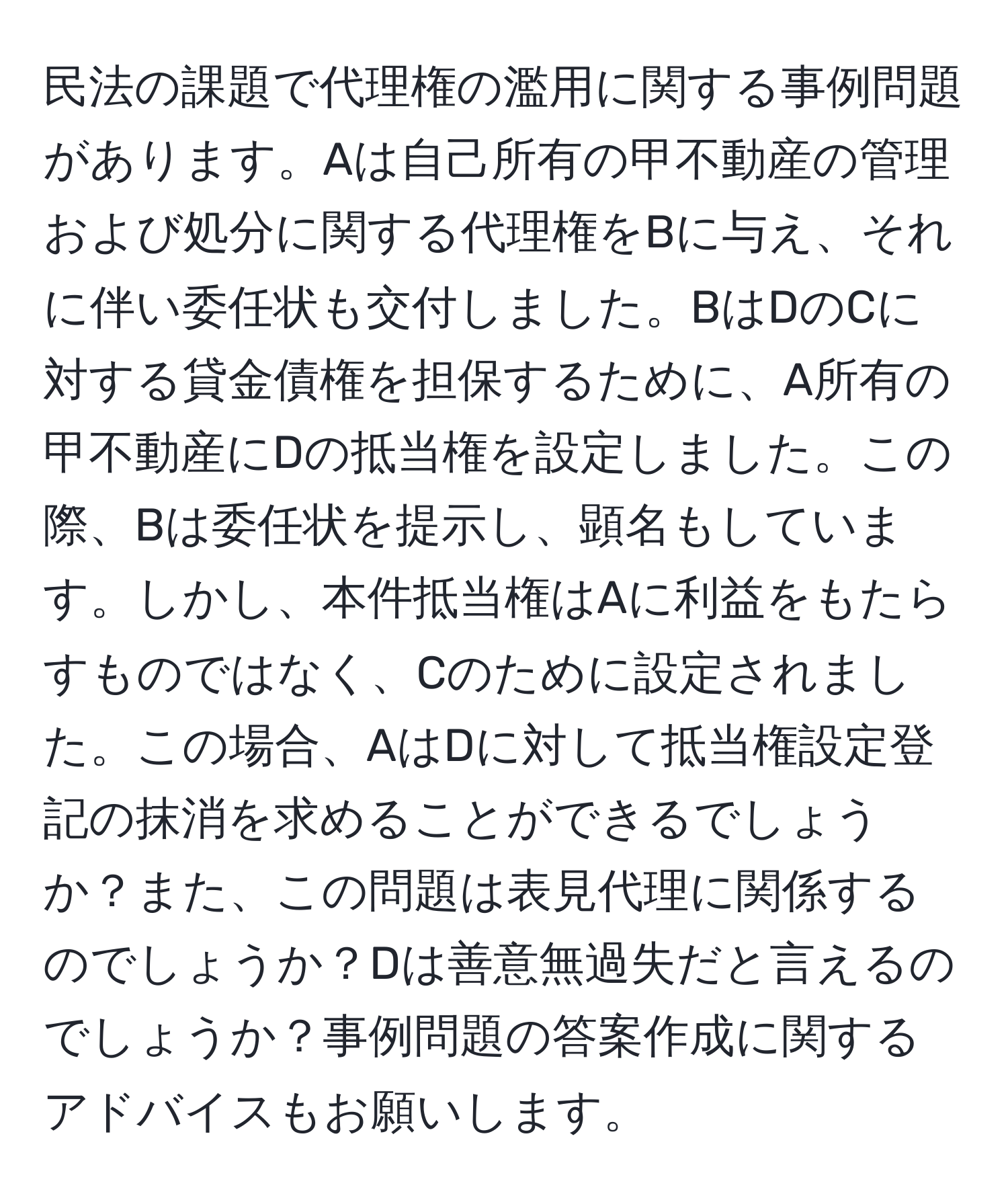 民法の課題で代理権の濫用に関する事例問題があります。Aは自己所有の甲不動産の管理および処分に関する代理権をBに与え、それに伴い委任状も交付しました。BはDのCに対する貸金債権を担保するために、A所有の甲不動産にDの抵当権を設定しました。この際、Bは委任状を提示し、顕名もしています。しかし、本件抵当権はAに利益をもたらすものではなく、Cのために設定されました。この場合、AはDに対して抵当権設定登記の抹消を求めることができるでしょうか？また、この問題は表見代理に関係するのでしょうか？Dは善意無過失だと言えるのでしょうか？事例問題の答案作成に関するアドバイスもお願いします。