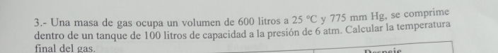 3.- Una masa de gas ocupa un volumen de 600 litros a 25°C y 775 mm Hg, se comprime 
dentro de un tanque de 100 litros de capacidad a la presión de 6 atm. Calcular la temperatura 
final del gas.