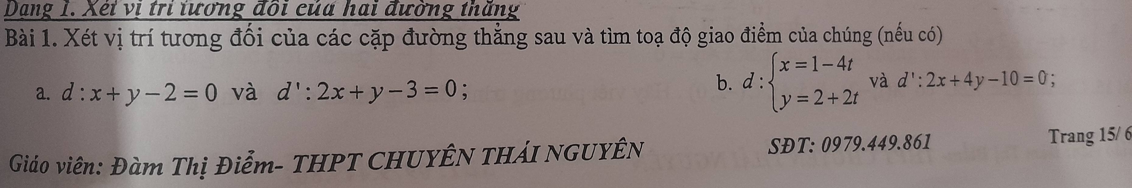 Dạng 1. Xéi vị tri tương đôi của hai đường thăng 
Bài 1. Xét vị trí tương đối của các cặp đường thẳng sau và tìm toạ độ giao điểm của chúng (nếu có) 
a. d:x+y-2=0 và d':2x+y-3=0; 
b. d:beginarrayl x=1-4t y=2+2tendarray. và d':2x+4y-10=0
Giáo viên: Đàm Thị Điểm- THPT CHUYÊN THÁI NGUYÊN 
SĐT: 0979.449.861 Trang 15/ 6