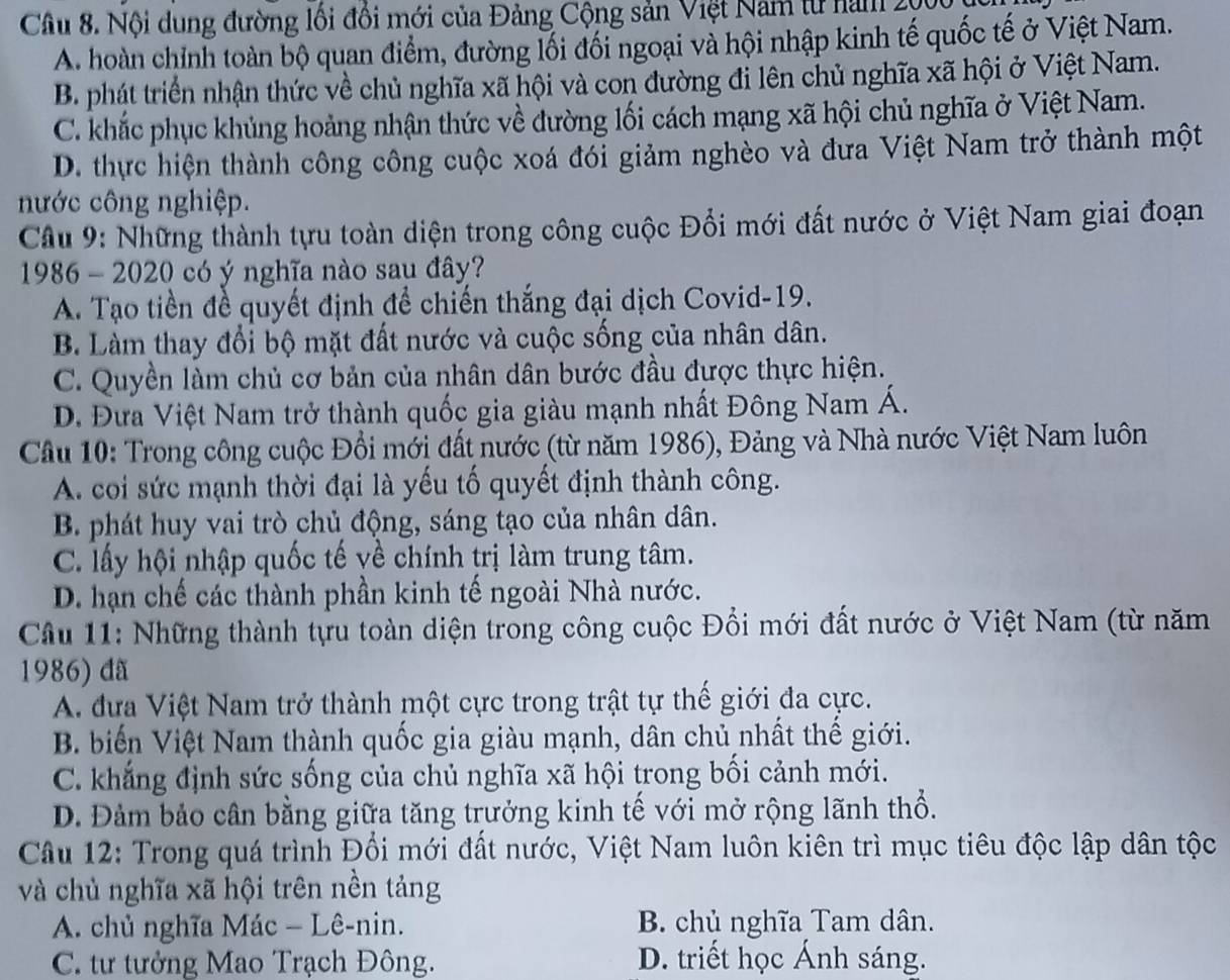 Nội dung đường lối đổi mới của Đảng Cộng sản Việt Nam từ nam 200
A. hoàn chỉnh toàn bộ quan điểm, đường lối đối ngoại và hội nhập kinh tế quốc tế ở Việt Nam.
B. phát triển nhận thức về chủ nghĩa xã hội và con đường đi lên chủ nghĩa xã hội ở Việt Nam.
C. khắc phục khủng hoảng nhận thức về đường lối cách mạng xã hội chủ nghĩa ở Việt Nam.
D. thực hiện thành công công cuộc xoá đổi giảm nghèo và đưa Việt Nam trở thành một
nước công nghiệp.
Câu 9: Những thành tựu toàn diện trong công cuộc Đổi mới đất nước ở Việt Nam giai đoạn
1986 - 2020 có ý nghĩa nào sau đây?
A. Tạo tiền đề quyết định để chiến thắng đại dịch Covid-19.
B. Làm thay đổi bộ mặt đất nước và cuộc sống của nhân dân.
C. Quyền làm chủ cơ bản của nhân dân bước đầu được thực hiện.
D. Đưa Việt Nam trở thành quốc gia giàu mạnh nhất Đông Nam Á.
Cầu 10: Trong công cuộc Đổi mới đất nước (từ năm 1986), Đảng và Nhà nước Việt Nam luôn
A. coi sức mạnh thời đại là yếu tố quyết định thành công.
B. phát huy vai trò chủ động, sáng tạo của nhân dân.
C. lấy hội nhập quốc tế về chính trị làm trung tâm.
D. hạn chế các thành phần kinh tế ngoài Nhà nước.
Câu 11: Những thành tựu toàn diện trong công cuộc Đổi mới đất nước ở Việt Nam (từ năm
1986) đã
A. đựa Việt Nam trở thành một cực trong trật tự thế giới đa cực.
B. biến Việt Nam thành quốc gia giàu mạnh, dân chủ nhất thế giới.
C. khẳng định sức sống của chủ nghĩa xã hội trong bối cảnh mới.
D. Đảm bảo cân bằng giữa tăng trưởng kinh tế với mở rộng lãnh thổ.
Câu 12: Trong quá trình Đổi mới đất nước, Việt Nam luôn kiên trì mục tiêu độc lập dân tộc
và chủ nghĩa xã hội trên nền tảng
A. chủ nghĩa Mác - Lê-nin. B. chủ nghĩa Tam dân.
C. tư tưởng Mao Trạch Đông. D. triết học Ánh sáng.