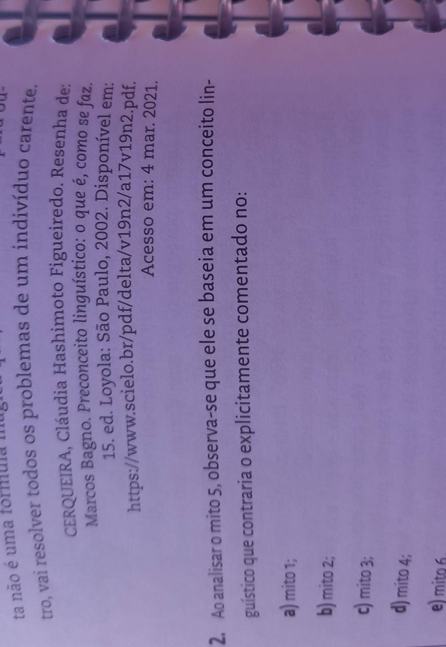 ta não é uma formula ma
tro, vai resolver todos os problemas de um indivíduo carente.
CERQUEIRA, Cláudia Hashimoto Figueiredo. Resenha de:
Marcos Bagno. Preconceito linguístico: o que é, como se faz.
15. ed. Loyola: São Paulo, 2002. Disponível em:
https://www.scielo.br/pdf/delta/v19n2/a17v19n2.pdf.
Acesso em: 4 mar. 2021.
2. Ao analisar o mito 5, observa-se que ele se baseia em um conceito lin-
guístico que contraria o explicitamente comentado no:
a) mito 1;
b) mito 2;
c) mito 3;
d) mito 4;
e) mito 6