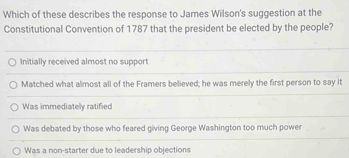 Which of these describes the response to James Wilson's suggestion at the
Constitutional Convention of 1787 that the president be elected by the people?
Initially received almost no support
Matched what almost all of the Framers believed; he was merely the first person to say it
Was immediately ratified
Was debated by those who feared giving George Washington too much power
Was a non-starter due to leadership objections