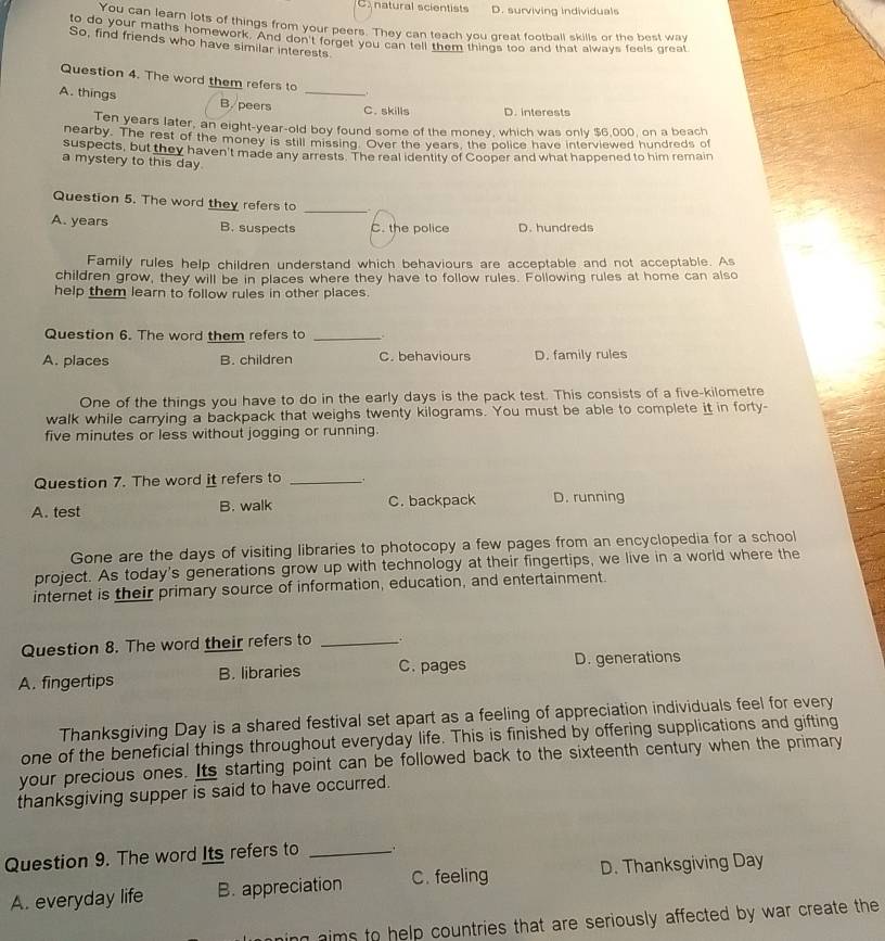 natural scientists D. surviving individuals
You can learn lots of things from your peers. They can teach you great football skills or the best way
to do your maths homework. And don't forget you can tell them things too and that always feels great
So, find friends who have similar interests.
Question 4. The word them refers to _
A. things B. peers _C.skills D. interests
Ten years later, an eight-year-old boy found some of the money, which was only $6,000, on a beach
nearby. The rest of the money is still missing. Over the years, the police have interviewed hundreds of
suspects, but they haven't made any arrests. The real identity of Cooper and what happened to him remain
a mystery to this day
Question 5. The word they refers to_
A. years B. suspects C. the police D. hundreds
Family rules help children understand which behaviours are acceptable and not acceptable. As
children grow, they will be in places where they have to follow rules. Following rules at home can also
help them learn to follow rules in other places.
Question 6. The word them refers to_
A. places B. children C. behaviours D. family rules
One of the things you have to do in the early days is the pack test. This consists of a five-kilometre
walk while carrying a backpack that weighs twenty kilograms. You must be able to complete it in forty-
five minutes or less without jogging or running.
Question 7. The word it refers to_
A. test B. walk C. backpack D. running
Gone are the days of visiting libraries to photocopy a few pages from an encyclopedia for a school
project. As today's generations grow up with technology at their fingertips, we live in a world where the
internet is their primary source of information, education, and entertainment.
Question 8. The word their refers to_
A. fingertips B. libraries C. pages D. generations
Thanksgiving Day is a shared festival set apart as a feeling of appreciation individuals feel for every
one of the beneficial things throughout everyday life. This is finished by offering supplications and gifting
your precious ones. Its starting point can be followed back to the sixteenth century when the primary
thanksgiving supper is said to have occurred.
Question 9. The word Its refers to_
A. everyday life B. appreciation C. feeling D. Thanksgiving Day
ing aims to help countries that are seriously affected by war create the