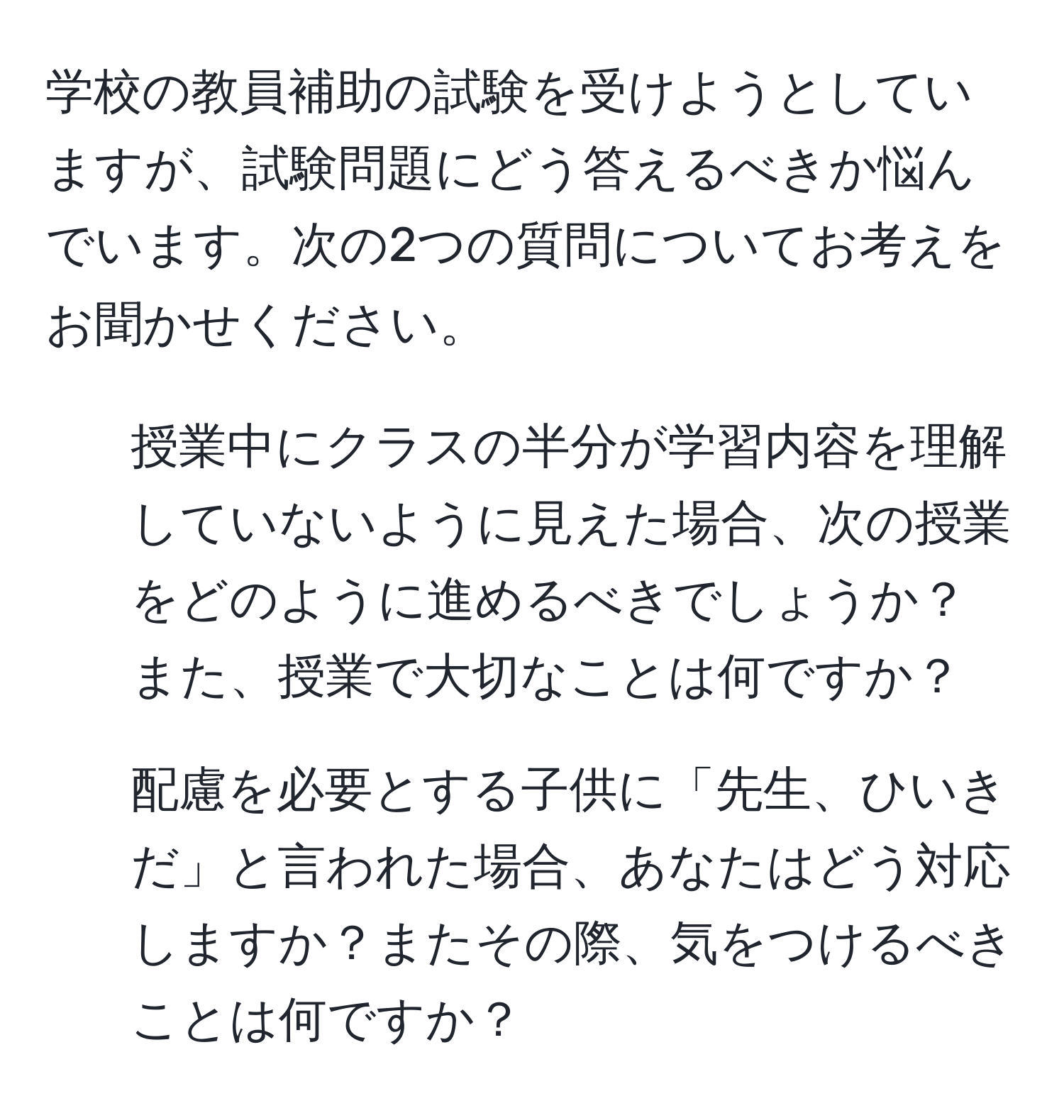 学校の教員補助の試験を受けようとしていますが、試験問題にどう答えるべきか悩んでいます。次の2つの質問についてお考えをお聞かせください。  
1. 授業中にクラスの半分が学習内容を理解していないように見えた場合、次の授業をどのように進めるべきでしょうか？ また、授業で大切なことは何ですか？  
2. 配慮を必要とする子供に「先生、ひいきだ」と言われた場合、あなたはどう対応しますか？またその際、気をつけるべきことは何ですか？