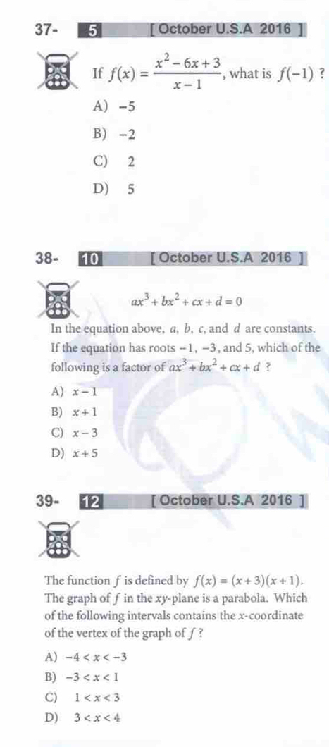 37- 5 [ October U.S.A 2016
If f(x)= (x^2-6x+3)/x-1  , what is f(-1) ?
A) -5
B) -2
C) 2
D) 5
38- [ October U.S.A 2016
ax^3+bx^2+cx+d=0
In the equation above, a, b, c, and d are constants.
If the equation has roots -1, -3, and 5, which of the
following is a factor of ax^3+bx^2+cx+d ?
A) x-1
B) x+1
C) x-3
D) x+5
39- 12 [ October U.S.A 2016
The function f is defined by f(x)=(x+3)(x+1). 
The graph of f in the xy -plane is a parabola. Which
of the following intervals contains the x-coordinate
of the vertex of the graph of f ?
A) -4
B) -3
C) 1
D) 3