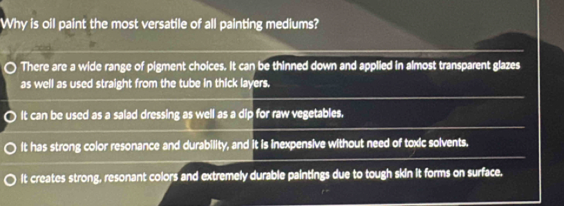 Why is oil paint the most versatile of all painting mediums?
There are a wide range of pigment choices. It can be thinned down and applied in almost transparent glazes
as well as used straight from the tube in thick layers.
It can be used as a salad dressing as well as a dip for raw vegetables.
It has strong color resonance and durability, and it is inexpensive without need of toxic solvents.
It creates strong, resonant colors and extremely durable paintings due to tough skin it forms on surface.