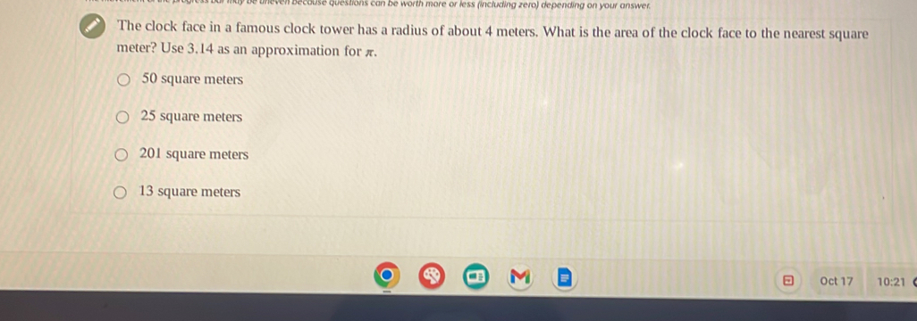 destions can be worth more or less (including zero) depending on your answer.
I The clock face in a famous clock tower has a radius of about 4 meters. What is the area of the clock face to the nearest square
meter? Use 3.14 as an approximation for π.
50 square meters
25 square meters
201 square meters
13 square meters
Oct 17 10:21